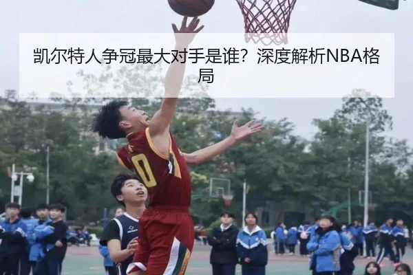 凯尔特人争冠最大对手是谁？深度解析NBA格局